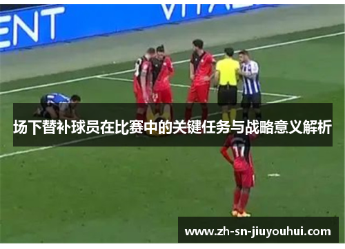 场下替补球员在比赛中的关键任务与战略意义解析 场下替补球员在比赛中的关键任务与战略意义解析