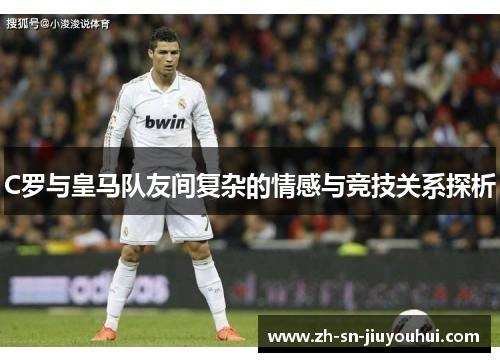 C罗与皇马队友间复杂的情感与竞技关系探析
