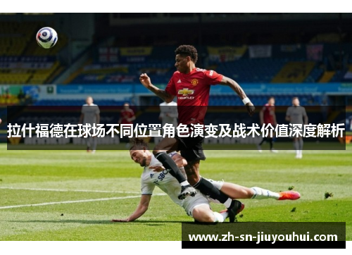 拉什福德在球场不同位置角色演变及战术价值深度解析 拉什福德在球场不同位置角色演变及战术价值深度解析