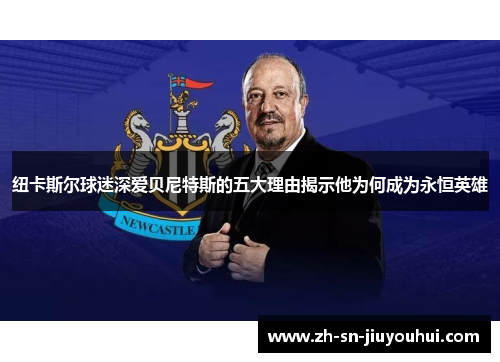 纽卡斯尔球迷深爱贝尼特斯的五大理由揭示他为何成为永恒英雄 纽卡斯尔球迷深爱贝尼特斯的五大理由揭示他为何成为永恒英雄