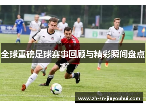 全球重磅足球赛事回顾与精彩瞬间盘点