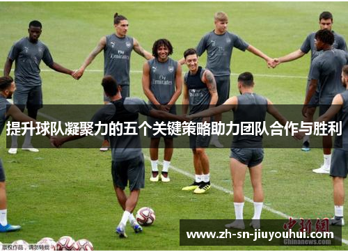 提升球队凝聚力的五个关键策略助力团队合作与胜利 提升球队凝聚力的五个关键策略助力团队合作与胜利