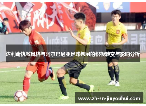 达利奇执教风格与阿尔巴尼亚足球氛围的积极转变与影响分析