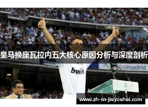 皇马换座瓦拉内五大核心原因分析与深度剖析 皇马换座瓦拉内五大核心原因分析与深度剖析