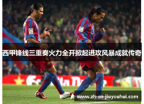 西甲锋线三重奏火力全开掀起进攻风暴成就传奇 西甲锋线三重奏火力全开掀起进攻风暴成就传奇