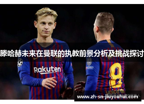 滕哈赫未来在曼联的执教前景分析及挑战探讨