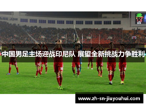 中国男足主场迎战印尼队 展望全新挑战力争胜利