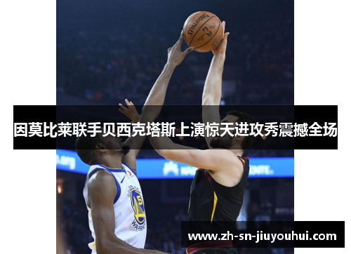 因莫比莱联手贝西克塔斯上演惊天进攻秀震撼全场